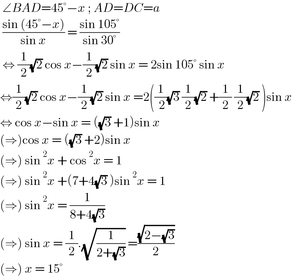  ∠BAD=45°−x ; AD=DC=a   ((sin (45°−x))/(sin x)) = ((sin 105°)/(sin 30°))   ⇔ (1/2)(√2) cos x−(1/2)(√2) sin x = 2sin 105° sin x  ⇔(1/2)(√2) cos x−(1/2)(√2) sin x =2((1/( 2))(√3) (1/2)(√2) +(1/2) (1/2)(√2) )sin x  ⇔ cos x−sin x = ((√3) +1)sin x  (⇒)cos x = ((√3) +2)sin x  (⇒) sin^2 x + cos^2 x = 1  (⇒) sin^2 x +(7+4(√3) )sin^2 x = 1  (⇒) sin^2 x = (1/(8+4(√3)))  (⇒) sin x = (1/2).(√(1/(2+(√3)))) =((√(2−(√3)))/2)  (⇒) x = 15°   