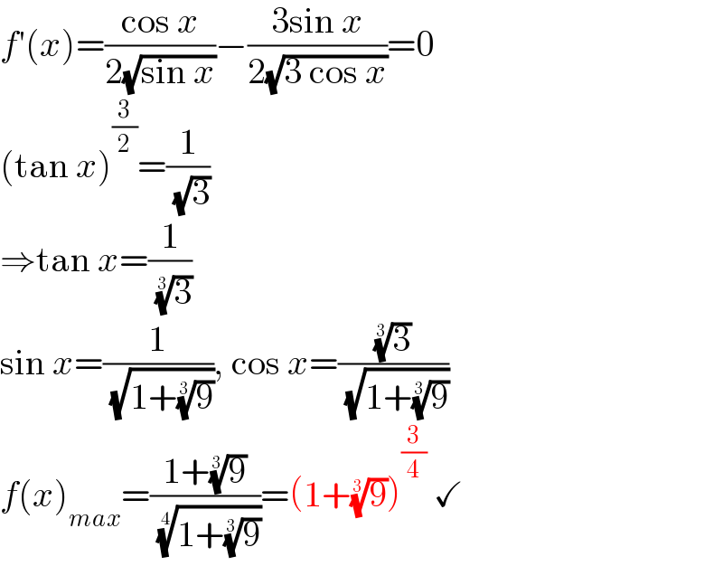 f′(x)=((cos x)/(2(√(sin x))))−((3sin x)/(2(√(3 cos x))))=0  (tan x)^(3/2) =(1/( (√3)))  ⇒tan x=(1/( (3)^(1/3) ))  sin x=(1/( (√(1+(9)^(1/3) )))), cos x=((3)^(1/3) /( (√(1+(9)^(1/3) ))))  f(x)_(max) =((1+(9)^(1/3) )/( ((1+(9)^(1/3) ))^(1/4) ))=(1+(9)^(1/3) )^(3/4)  ✓  