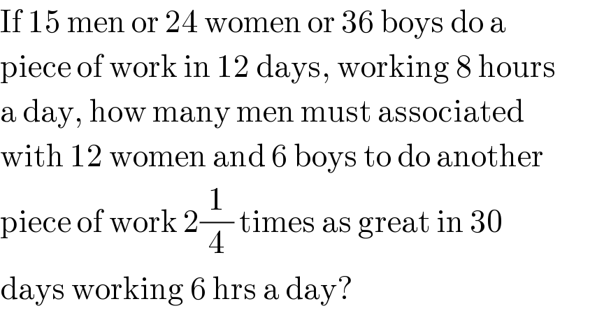 If 15 men or 24 women or 36 boys do a   piece of work in 12 days, working 8 hours  a day, how many men must associated  with 12 women and 6 boys to do another  piece of work 2(1/4) times as great in 30  days working 6 hrs a day?  