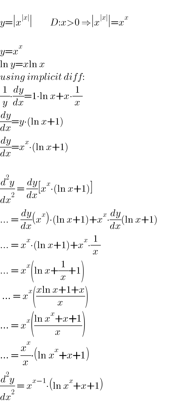   y=∣x^(∣x∣) ∣         D:x>0 ⇒∣x^(∣x∣) ∣=x^x     y=x^x    ln y=xln x  using implicit diff:  (1/y)∙(dy/dx)=1∙ln x+x∙(1/x)  (dy/dx)=y∙(ln x+1)  (dy/dx)=x^x ∙(ln x+1)    (d^2 y/dx^2 ) = (dy/dx)[x^x ∙(ln x+1)]  ... = (dy/dx)(x^x )∙(ln x+1)+x^x ∙(dy/dx)(ln x+1)  ... = x^x ∙(ln x+1)+x^x ∙(1/x)  ... = x^x (ln x+(1/x)+1)   ... = x^x (((xln x+1+x)/x))  ... = x^x (((ln x^x +x+1)/x))  ... = (x^x /x)∙(ln x^x +x+1)  (d^2 y/dx^2 ) = x^(x−1) ∙(ln x^x +x+1)  