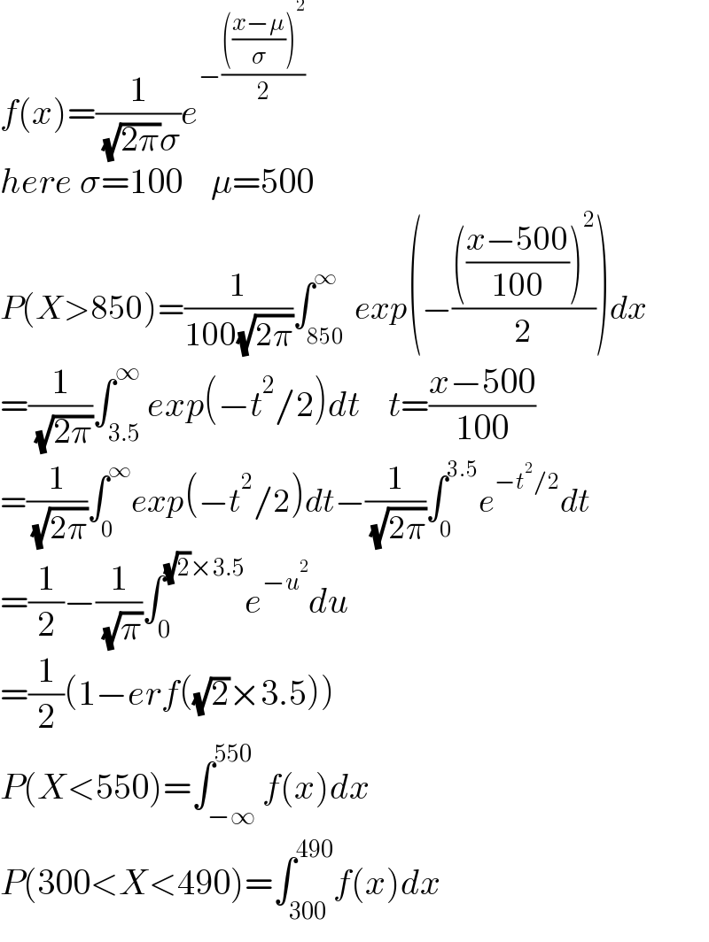f(x)=(1/( (√(2π))σ))e^(−(((((x−μ)/σ))^2 )/2))   here σ=100    μ=500  P(X>850)=(1/(100(√(2π))))∫_(850 ) ^∞ exp(−(((((x−500)/(100)))^2 )/2))dx  =(1/( (√(2π))))∫_(3.5) ^∞ exp(−t^2 /2)dt    t=((x−500)/(100))  =(1/( (√(2π))))∫_0 ^∞ exp(−t^2 /2)dt−(1/( (√(2π))))∫_0 ^(3.5) e^(−t^2 /2) dt  =(1/2)−(1/( (√π)))∫_0 ^((√2)×3.5) e^(−u^2 ) du  =(1/2)(1−erf((√2)×3.5))  P(X<550)=∫_(−∞) ^(550) f(x)dx  P(300<X<490)=∫_(300) ^(490) f(x)dx  