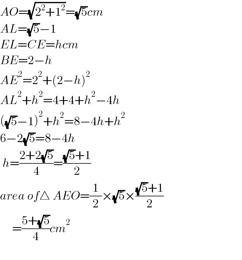 AO=(√(2^2 +1^2 ))=(√5)cm  AL=(√5)−1  EL=CE=hcm  BE=2−h  AE^2 =2^2 +(2−h)^2   AL^2 +h^2 =4+4+h^2 −4h  ((√5)−1)^2 +h^2 =8−4h+h^2   6−2(√5)=8−4h   h=((2+2(√5))/4)=(((√5)+1)/2)  area of△ AEO=(1/2)×(√5)×(((√5)+1)/2)       =((5+(√5))/4)cm^2     