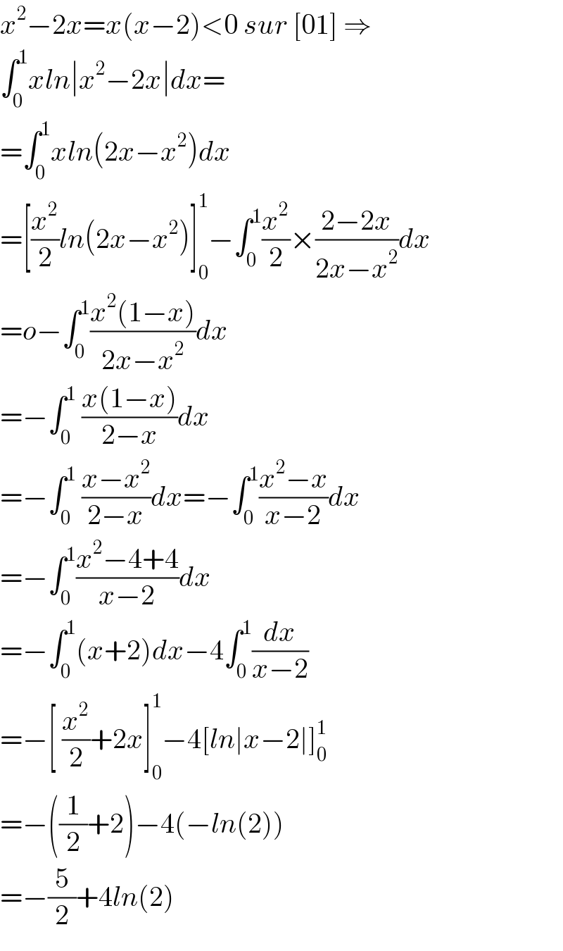 x^2 −2x=x(x−2)<0 sur [01] ⇒  ∫_0 ^1 xln∣x^2 −2x∣dx=  =∫_0 ^1 xln(2x−x^2 )dx  =[(x^2 /2)ln(2x−x^2 )]_0 ^1 −∫_0 ^1 (x^2 /2)×((2−2x)/(2x−x^2 ))dx  =o−∫_0 ^1 ((x^2 (1−x))/(2x−x^2 ))dx  =−∫_0 ^1  ((x(1−x))/(2−x))dx  =−∫_0 ^1  ((x−x^2 )/(2−x))dx=−∫_0 ^1 ((x^2 −x)/(x−2))dx  =−∫_0 ^1 ((x^2 −4+4)/(x−2))dx  =−∫_0 ^1 (x+2)dx−4∫_0 ^1 (dx/(x−2))  =−[ (x^2 /2)+2x]_0 ^1 −4[ln∣x−2∣]_0 ^1   =−((1/2)+2)−4(−ln(2))  =−(5/2)+4ln(2)  