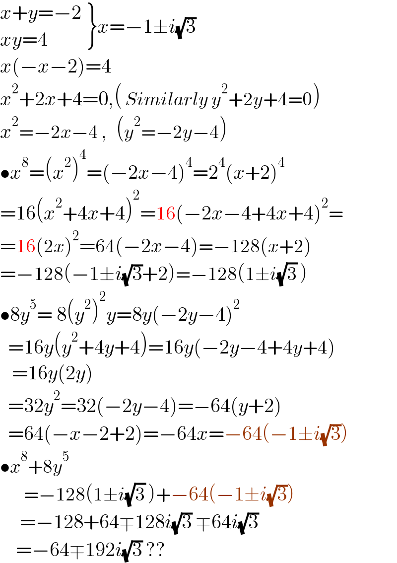  {: ((x+y=−2)),((xy=4)) }x=−1±i(√3)  x(−x−2)=4  x^2 +2x+4=0,( Similarly y^2 +2y+4=0)  x^2 =−2x−4 ,   (y^2 =−2y−4)  •x^8 =(x^2 )^4 =(−2x−4)^4 =2^4 (x+2)^4   =16(x^2 +4x+4)^2 =16(−2x−4+4x+4)^2 =  =16(2x)^2 =64(−2x−4)=−128(x+2)  =−128(−1±i(√3)+2)=−128(1±i(√3) )  •8y^5 = 8(y^2 )^2 y=8y(−2y−4)^2     =16y(y^2 +4y+4)=16y(−2y−4+4y+4)     =16y(2y)    =32y^2 =32(−2y−4)=−64(y+2)    =64(−x−2+2)=−64x=−64(−1±i(√3))  •x^8 +8y^5         =−128(1±i(√3) )+−64(−1±i(√3))       =−128+64∓128i(√3) ∓64i(√3)       =−64∓192i(√3) ??  