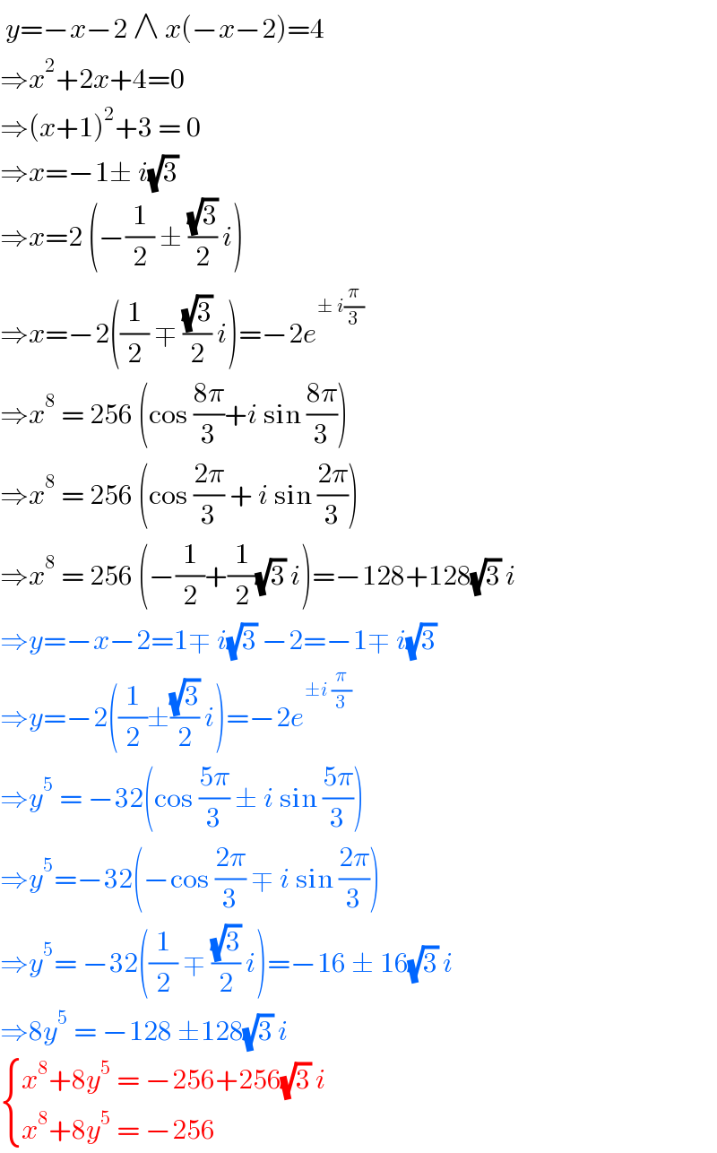  y=−x−2 ∧ x(−x−2)=4  ⇒x^2 +2x+4=0  ⇒(x+1)^2 +3 = 0  ⇒x=−1± i(√3)  ⇒x=2 (−(1/2) ± ((√3)/2) i)  ⇒x=−2((1/2) ∓ ((√3)/2) i)=−2e^(± i(π/3))   ⇒x^8  = 256 (cos ((8π)/3)+i sin ((8π)/3))  ⇒x^8  = 256 (cos ((2π)/3) + i sin ((2π)/3))  ⇒x^8  = 256 (−(1/2)+(1/2)(√3) i)=−128+128(√3) i  ⇒y=−x−2=1∓ i(√3) −2=−1∓ i(√3)  ⇒y=−2((1/2)±((√3)/2) i)=−2e^(±i (π/3))   ⇒y^5  = −32(cos ((5π)/3) ± i sin ((5π)/3))  ⇒y^5 =−32(−cos ((2π)/3) ∓ i sin ((2π)/3))  ⇒y^5 = −32((1/2) ∓ ((√3)/2) i)=−16 ± 16(√3) i  ⇒8y^5  = −128 ±128(√3) i    { ((x^8 +8y^5  = −256+256(√3) i)),((x^8 +8y^5  = −256)) :}  