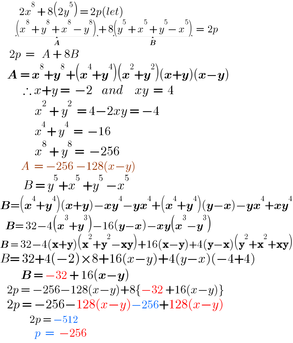            2x^8  + 8(2y^5 ) = 2p(let)           (x^8  + y^8  + x^8  − y^8 ) _(A) + 8(y^5  + x^5  + y^5 − x^5 )_(B)   =  2p      2p  =   A + 8B     A = x^8 +y^(8 ) +(x^4 +y^4 )(x^2 +y^2 )(x+y)(x−y)            ∴ x+y =  −2    and     xy  =  4                 x^2  + y^2   = 4−2xy = −4                  x^(4 ) + y^4   =  −16                 x^8  + y^8  =  −256           A  = −256 −128(x−y)            B = y^5 +x^5  +y^5  −x^5   B=(x^4 +y^4 )(x+y)−xy^4 −yx^4 +(x^4 +y^4 )(y−x)−yx^4 +xy^4      B= 32−4(x^3 +y^3 )−16(y−x)−xy(x^3 −y^3 )  B = 32−4(x+y)(x^2 +y^2 −xy)+16(x−y)+4(y−x)(y^2 +x^2 +xy)  B= 32+4(−2)×8+16(x−y)+4(y−x)(−4+4)           B = −32 + 16(x−y)     2p = −256−128(x−y)+8{−32 +16(x−y)}     2p = −256−128(x−y)−256+128(x−y)                   2p = −512                 p  =  −256  