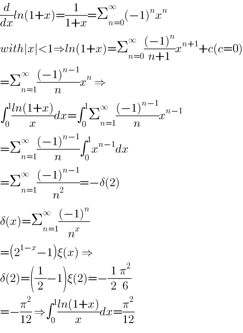 (d/dx)ln(1+x)=(1/(1+x))=Σ_(n=0) ^∞ (−1)^n x^n   with∣x∣<1⇒ln(1+x)=Σ_(n=0) ^∞ (((−1)^n )/(n+1))x^(n+1) +c(c=0)  =Σ_(n=1) ^∞ (((−1)^(n−1) )/n)x^n  ⇒  ∫_0 ^1 ((ln(1+x))/x)dx=∫_0 ^1 Σ_(n=1) ^∞ (((−1)^(n−1) )/n)x^(n−1)   =Σ_(n=1) ^∞ (((−1)^(n−1) )/n)∫_0 ^1 x^(n−1) dx  =Σ_(n=1) ^∞ (((−1)^(n−1) )/n^2 )=−δ(2)  δ(x)=Σ_(n=1) ^∞ (((−1)^n )/n^x )  =(2^(1−x) −1)ξ(x) ⇒  δ(2)=((1/2)−1)ξ(2)=−(1/2)(π^2 /6)  =−(π^2 /(12)) ⇒∫_0 ^1 ((ln(1+x))/x)dx=(π^2 /(12))  
