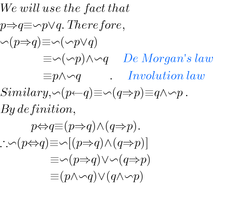 We will use the fact that   p⇒q≡∽p∨q. Therefore,  ∽(p⇒q)≡∽(∽p∨q)                    ≡∽(∽p)∧∽q      De Morgan′s law                    ≡p∧∽q            .      Involution law  Similary,∽(p←q)≡∽(q⇒p)≡q∧∽p .  By definition,               p⇔q≡(p⇒q)∧(q⇒p).  ∴∽(p⇔q)≡∽[(p⇒q)∧(q⇒p)]                       ≡∽(p⇒q)∨∽(q⇒p)                       ≡(p∧∽q)∨(q∧∽p)      