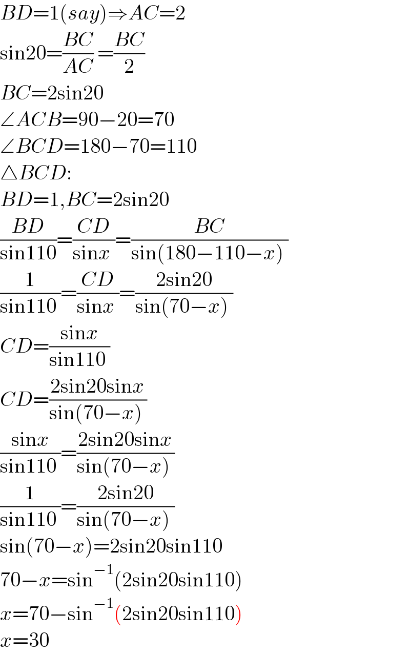 BD=1(say)⇒AC=2  sin20=((BC)/(AC)) =((BC)/2)  BC=2sin20   ∠ACB=90−20=70  ∠BCD=180−70=110  △BCD:  BD=1,BC=2sin20  ((BD)/(sin110))=((CD)/(sinx ))=((BC)/(sin(180−110−x) ))  (1/(sin110 ))=((CD)/(sinx ))=((2sin20)/(sin(70−x) ))  CD=((sinx)/(sin110 ))  CD=((2sin20sinx)/(sin(70−x) ))  ((sinx)/(sin110 ))=((2sin20sinx)/(sin(70−x) ))  (1/(sin110 ))=((2sin20)/(sin(70−x) ))  sin(70−x)=2sin20sin110  70−x=sin^(−1) (2sin20sin110)  x=70−sin^(−1) (2sin20sin110)  x=30  
