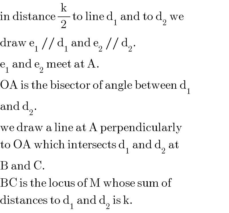 in distance (k/2) to line d_1  and to d_2  we  draw e_1  // d_1  and e_2  // d_2 .  e_1  and e_2  meet at A.  OA is the bisector of angle between d_1   and d_2 .  we draw a line at A perpendicularly  to OA which intersects d_1  and d_2  at  B and C.  BC is the locus of M whose sum of  distances to d_1  and d_2  is k.  