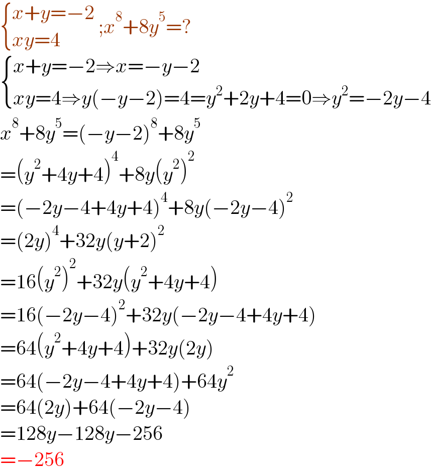  { ((x+y=−2)),((xy=4)) :} ;x^8 +8y^5 =?   { ((x+y=−2⇒x=−y−2)),((xy=4⇒y(−y−2)=4=y^2 +2y+4=0⇒y^2 =−2y−4)) :}  x^8 +8y^5 =(−y−2)^8 +8y^5   =(y^2 +4y+4)^4 +8y(y^2 )^2   =(−2y−4+4y+4)^4 +8y(−2y−4)^2   =(2y)^4 +32y(y+2)^2   =16(y^2 )^2 +32y(y^2 +4y+4)  =16(−2y−4)^2 +32y(−2y−4+4y+4)  =64(y^2 +4y+4)+32y(2y)  =64(−2y−4+4y+4)+64y^2   =64(2y)+64(−2y−4)  =128y−128y−256  =−256  