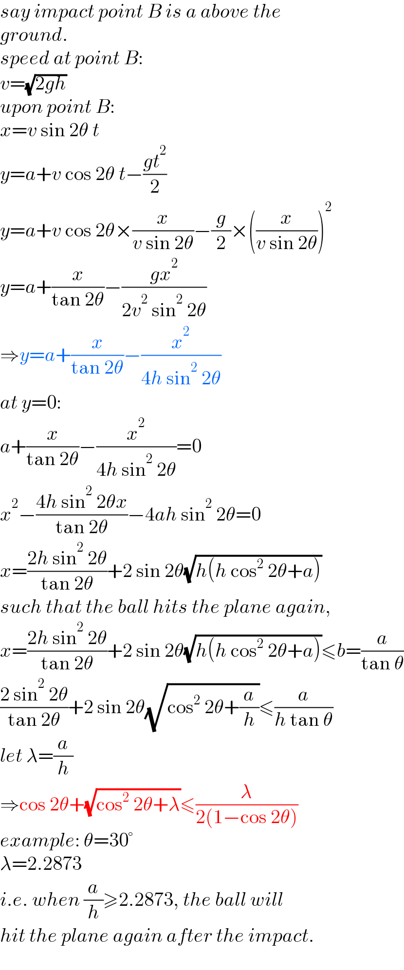 say impact point B is a above the  ground.  speed at point B:  v=(√(2gh))  upon point B:  x=v sin 2θ t  y=a+v cos 2θ t−((gt^2 )/2)  y=a+v cos 2θ×(x/(v sin 2θ))−(g/2)×((x/(v sin 2θ)))^2   y=a+(x/(tan 2θ))−((gx^2 )/(2v^2  sin^2  2θ))  ⇒y=a+(x/(tan 2θ))−(x^2 /(4h sin^2  2θ))  at y=0:  a+(x/(tan 2θ))−(x^2 /(4h sin^2  2θ))=0  x^2 −((4h sin^2  2θx)/(tan 2θ))−4ah sin^2  2θ=0  x=((2h sin^2  2θ)/(tan 2θ))+2 sin 2θ(√(h(h cos^2  2θ+a)))  such that the ball hits the plane again,  x=((2h sin^2  2θ)/(tan 2θ))+2 sin 2θ(√(h(h cos^2  2θ+a)))≤b=(a/(tan θ))  ((2 sin^2  2θ)/(tan 2θ))+2 sin 2θ(√(cos^2  2θ+(a/h)))≤(a/(h tan θ))  let λ=(a/h)  ⇒cos 2θ+(√(cos^2  2θ+λ))≤(λ/(2(1−cos 2θ)))  example: θ=30°  λ=2.2873  i.e. when (a/h)≥2.2873, the ball will  hit the plane again after the impact.  
