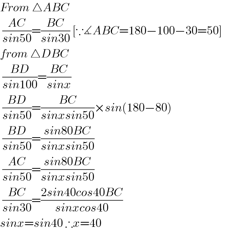 From △ABC   ((AC)/(sin50))=((BC)/(sin30)) [∵∡ABC=180−100−30=50]  from △DBC   ((BD)/(sin100))=((BC)/(sinx))   ((BD)/(sin50))=((BC)/(sinxsin50))×sin(180−80)   ((BD)/(sin50))=((sin80BC)/(sinxsin50))   ((AC)/(sin50))=((sin80BC)/(sinxsin50))   ((BC)/(sin30))=((2sin40cos40BC)/(sinxcos40))  sinx=sin40 ∴x=40  
