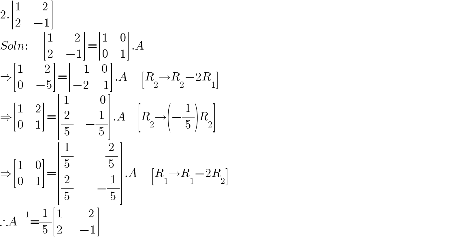 2. [((1         2)),((2     −1)) ]  Soln:       [((1         2)),((2     −1)) ]= [((1     0)),((0     1)) ].A  ⇒ [((1         2)),((0     −5)) ]= [((     1     0)),((−2      1)) ].A      [R_2 →R_2 −2R_1 ]  ⇒ [((1     2)),((0     1)) ]= [(( 1             0)),(((2/5)     −(1/5))) ].A     [R_2 →(−(1/5))R_2 ]  ⇒ [((1     0)),((0     1)) ]= [(((1/5)              (2/5))),(((2/5)          −(1/5))) ].A      [R_1 →R_1 −2R_2 ]  ∴A^(−1) =(1/5) [((1           2)),((2       −1)) ]  