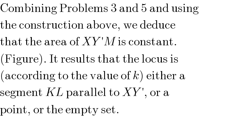 Combining Problems 3 and 5 and using  the construction above, we deduce  that the area of XY ′M is constant.  (Figure). It results that the locus is  (according to the value of k) either a  segment KL parallel to XY ′, or a  point, or the empty set.  