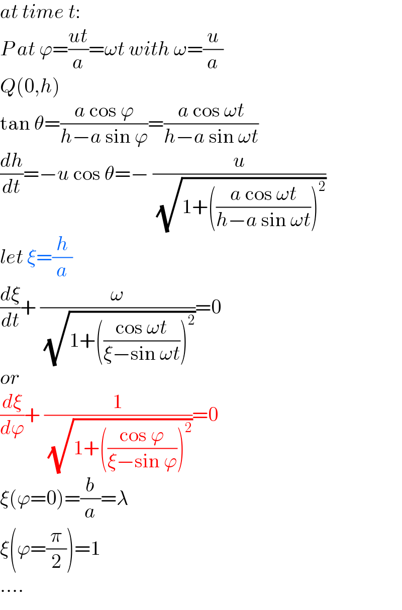 at time t:  P at ϕ=((ut)/a)=ωt with ω=(u/a)  Q(0,h)  tan θ=((a cos ϕ)/(h−a sin ϕ))=((a cos ωt)/(h−a sin ωt))  (dh/dt)=−u cos θ=− (u/( (√(1+(((a cos ωt)/(h−a sin ωt)))^2 ))))  let ξ=(h/a)  (dξ/dt)+ (ω/( (√(1+(((cos ωt)/(ξ−sin ωt)))^2 ))))=0  or  (dξ/dϕ)+ (1/( (√(1+(((cos ϕ)/(ξ−sin ϕ)))^2 ))))=0  ξ(ϕ=0)=(b/a)=λ  ξ(ϕ=(π/2))=1  ....  