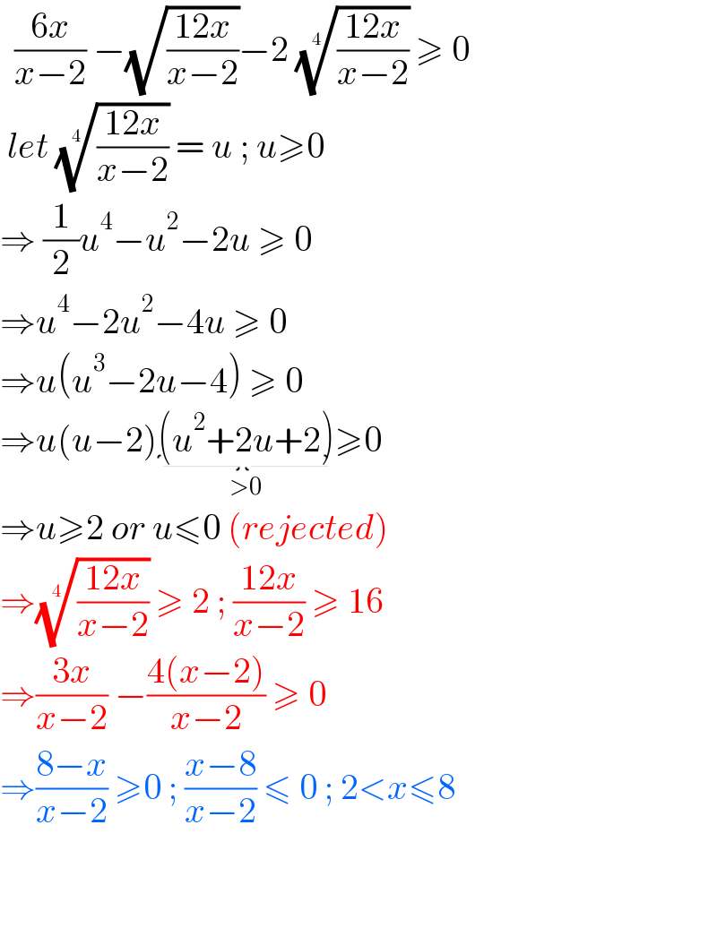   ((6x)/(x−2)) −(√((12x)/(x−2)))−2 (((12x)/(x−2)))^(1/4)  ≥ 0   let (((12x)/(x−2)))^(1/4)  = u ; u≥0  ⇒ (1/2)u^4 −u^2 −2u ≥ 0  ⇒u^4 −2u^2 −4u ≥ 0  ⇒u(u^3 −2u−4) ≥ 0  ⇒u(u−2)(u^2 +2u+2)_(>0) ≥0  ⇒u≥2 or u≤0 (rejected)  ⇒(((12x)/(x−2)))^(1/4)  ≥ 2 ; ((12x)/(x−2)) ≥ 16  ⇒((3x)/(x−2)) −((4(x−2))/(x−2)) ≥ 0  ⇒((8−x)/(x−2)) ≥0 ; ((x−8)/(x−2)) ≤ 0 ; 2<x≤8       