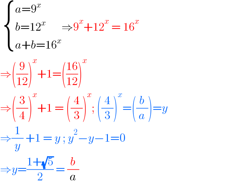   { ((a=9^x )),((b=12^x )),((a+b=16^x )) :}⇒9^x +12^x  = 16^x   ⇒((9/(12)))^x +1=(((16)/(12)))^x   ⇒((3/4))^x +1 = ((4/3))^x ; ((4/3))^x =((b/a))=y  ⇒(1/y) +1 = y ; y^2 −y−1=0  ⇒y=((1+(√5))/2) = (b/a)  