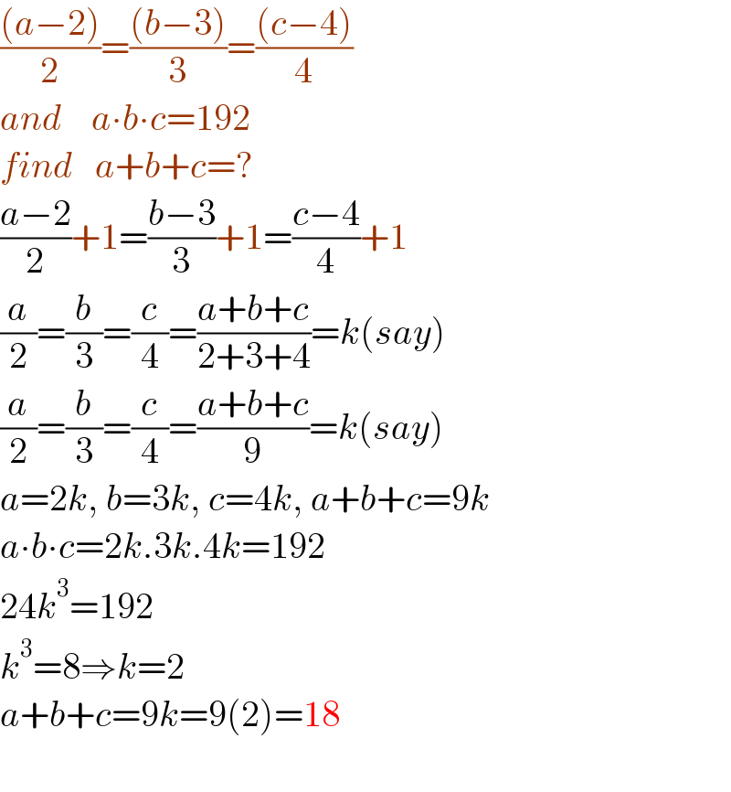 (((a−2))/2)=(((b−3))/3)=(((c−4))/4)  and    a∙b∙c=192  find   a+b+c=?  ((a−2)/2)+1=((b−3)/3)+1=((c−4)/4)+1  (a/2)=(b/3)=(c/4)=((a+b+c)/(2+3+4))=k(say)  (a/2)=(b/3)=(c/4)=((a+b+c)/9)=k(say)  a=2k, b=3k, c=4k, a+b+c=9k  a∙b∙c=2k.3k.4k=192  24k^3 =192  k^3 =8⇒k=2  a+b+c=9k=9(2)=18    