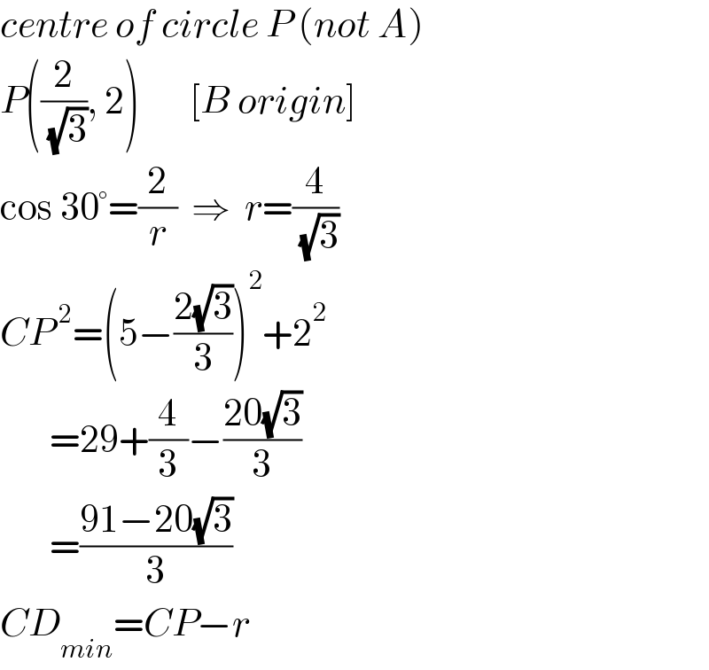 centre of circle P (not A)  P((2/( (√3))), 2)       [B origin]  cos 30°=(2/r)  ⇒  r=(4/( (√3)))  CP^( 2) =(5−((2(√3))/3))^2 +2^2          =29+(4/3)−((20(√3))/3)         =((91−20(√3))/3)  CD_(min) =CP−r  