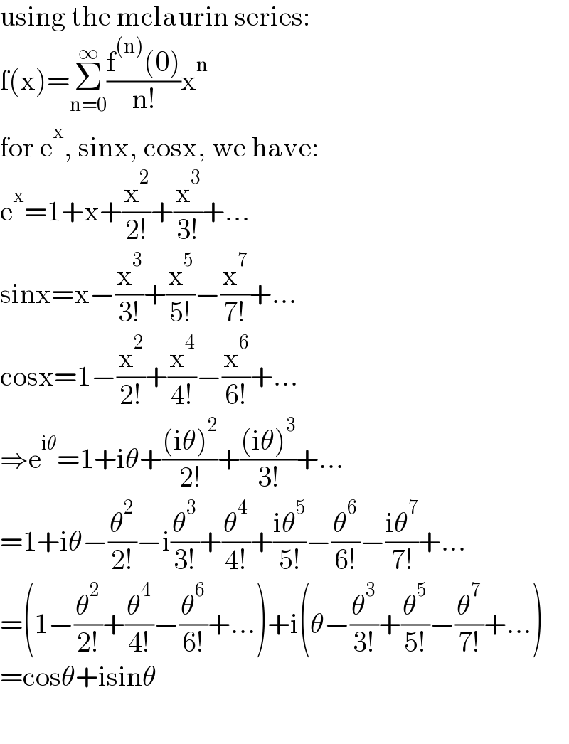 using the mclaurin series:  f(x)=Σ_(n=0) ^∞ ((f^((n)) (0))/(n!))x^n   for e^x , sinx, cosx, we have:  e^x =1+x+(x^2 /(2!))+(x^3 /(3!))+...  sinx=x−(x^3 /(3!))+(x^5 /(5!))−(x^7 /(7!))+...  cosx=1−(x^2 /(2!))+(x^4 /(4!))−(x^6 /(6!))+...  ⇒e^(iθ) =1+iθ+(((iθ)^2 )/(2!))+(((iθ)^3 )/(3!))+...  =1+iθ−(θ^2 /(2!))−i(θ^3 /(3!))+(θ^4 /(4!))+((iθ^5 )/(5!))−(θ^6 /(6!))−((iθ^7 )/(7!))+...  =(1−(θ^2 /(2!))+(θ^4 /(4!))−(θ^6 /(6!))+...)+i(θ−(θ^3 /(3!))+(θ^5 /(5!))−(θ^7 /(7!))+...)  =cosθ+isinθ    
