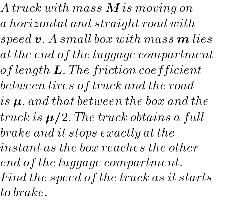 A truck with mass M is moving on  a horizontal and straight road with  speed v. A small box with mass m lies  at the end of the luggage compartment  of length L. The friction coefficient  between tires of truck and the road  is 𝛍, and that between the box and the  truck is 𝛍/2. The truck obtains a full   brake and it stops exactly at the  instant as the box reaches the other  end of the luggage compartment.  Find the speed of the truck as it starts   to brake.  