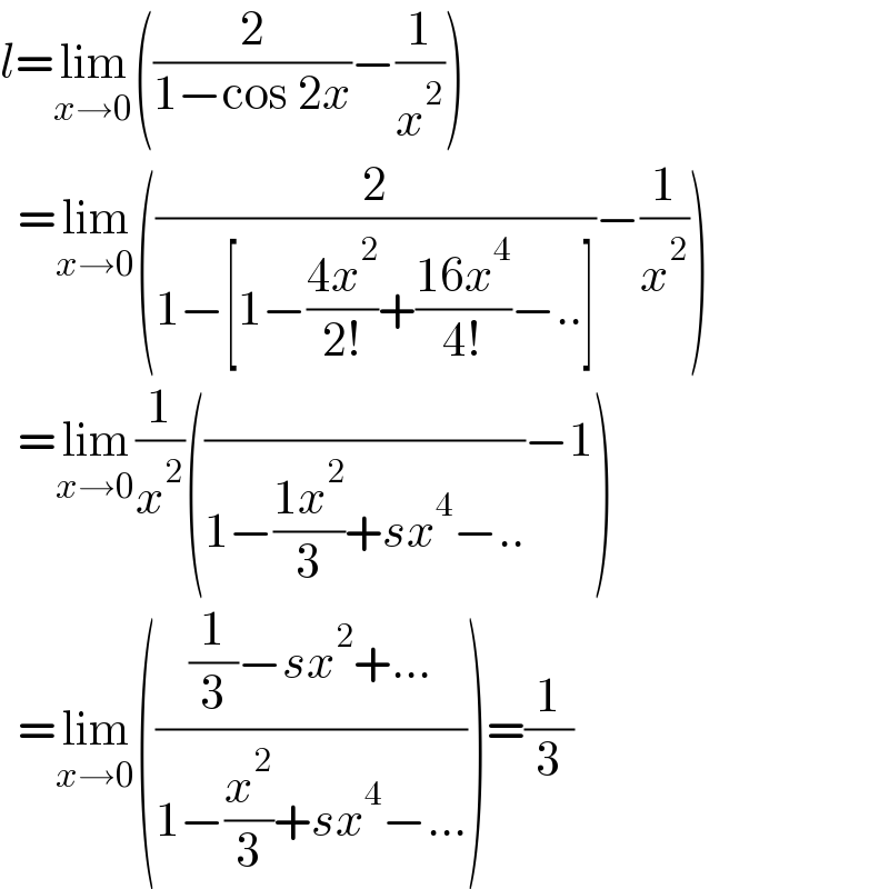 l=lim_(x→0) ((2/(1−cos 2x))−(1/x^2 ))    =lim_(x→0) ((2/(1−[1−((4x^2 )/(2!))+((16x^4 )/(4!))−..]))−(1/x^2 ))    =lim_(x→0) (1/x^2 )((/(1−((1x^2 )/3)+sx^4 −..))−1)    =lim_(x→0) ((((1/3)−sx^2 +...)/(1−(x^2 /3)+sx^4 −...)))=(1/3)  
