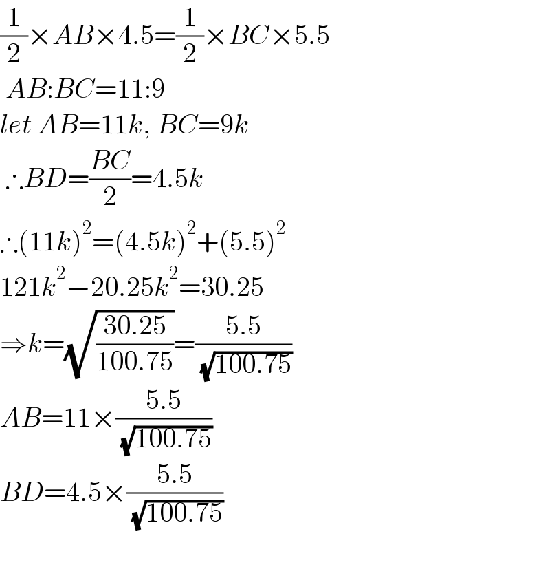 (1/2)×AB×4.5=(1/2)×BC×5.5   AB:BC=11:9  let AB=11k, BC=9k   ∴BD=((BC)/2)=4.5k  ∴(11k)^2 =(4.5k)^2 +(5.5)^2   121k^2 −20.25k^2 =30.25  ⇒k=(√((30.25)/(100.75)))=((5.5)/( (√(100.75))))  AB=11×((5.5)/( (√(100.75))))  BD=4.5×((5.5)/( (√(100.75))))    