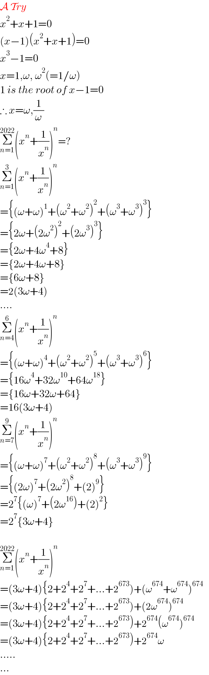 A Try  x^2 +x+1=0  (x−1)(x^2 +x+1)=0  x^3 −1=0  x=1,ω, ω^2 (=1/ω)  1 is the root of x−1=0  ∴ x=ω,(1/ω)  Σ_(n=1) ^(2022) (x^n +(1/x^n ))^n =?  Σ_(n=1) ^3 (x^n +(1/x^n ))^n   ={(ω+ω)^1 +(ω^2 +ω^2 )^2 +(ω^3 +ω^3 )^3 }  ={2ω+(2ω^2 )^2 +(2ω^3 )^3 }  ={2ω+4ω^4 +8}  ={2ω+4ω+8}  ={6ω+8}  =2(3ω+4)  ....  Σ_(n=4) ^6 (x^n +(1/x^n ))^n   ={(ω+ω)^4 +(ω^2 +ω^2 )^5 +(ω^3 +ω^3 )^6 }  ={16ω^4 +32ω^(10) +64ω^(18) }  ={16ω+32ω+64}  =16(3ω+4)  Σ_(n=7) ^9 (x^n +(1/x^n ))^n   ={(ω+ω)^7 +(ω^2 +ω^2 )^8 +(ω^3 +ω^3 )^9 }  ={(2ω)^7 +(2ω^2 )^8 +(2)^9 }  =2^7 {(ω)^7 +(2ω^(16) )+(2)^2 }  =2^7 {3ω+4}    Σ_(n=1) ^(2022) (x^n +(1/x^n ))^n   =(3ω+4){2+2^4 +2^7 +...+2^(673) )+(ω^(674) +ω^(674) )^(674)   =(3ω+4){2+2^4 +2^7 +...+2^(673) )+(2ω^(674) )^(674)   =(3ω+4){2+2^4 +2^7 +...+2^(673) )+2^(674) (ω^(674) )^(674)   =(3ω+4){2+2^4 +2^7 +...+2^(673) )+2^(674) ω  .....  ...  