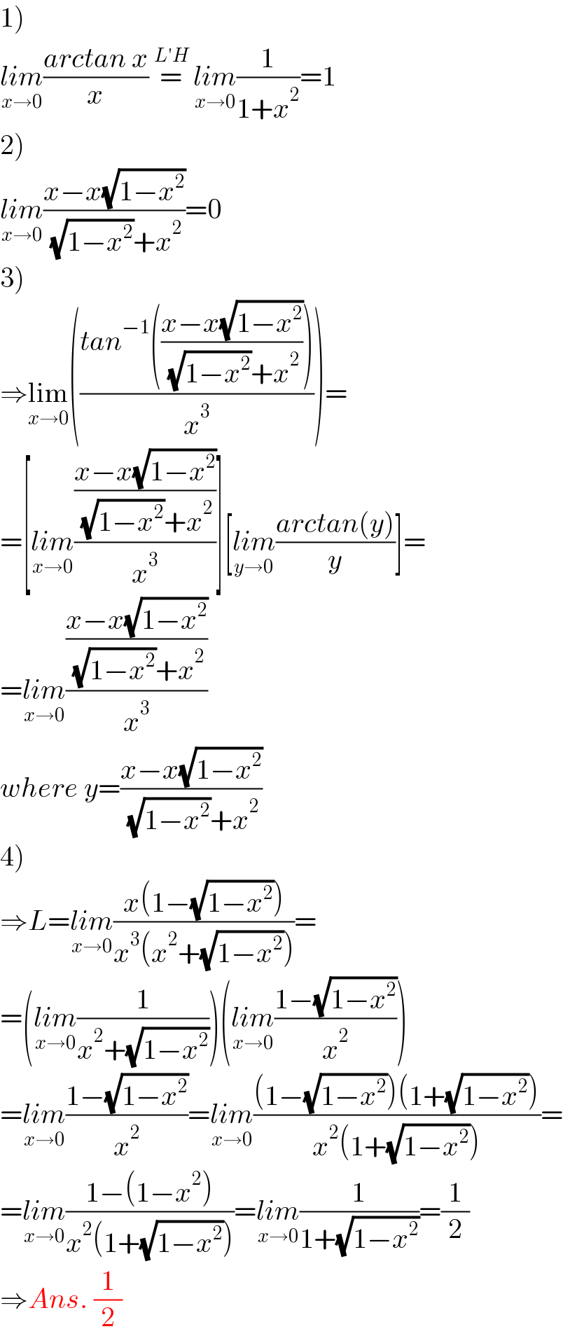 1)  lim_(x→0) ((arctan x)/x) =^(L′H)   lim_(x→0) (1/(1+x^2 ))=1  2)  lim_(x→0) ((x−x(√(1−x^2 )))/( (√(1−x^2 ))+x^2 ))=0  3)  ⇒lim_(x→0) (((tan^(−1) (((x−x(√(1−x^2 )))/( (√(1−x^2 ))+x^2 ))))/x^3 ))=  =[lim_(x→0) (((x−x(√(1−x^2 )))/( (√(1−x^2 ))+x^2 ))/x^3 )][lim_(y→0) ((arctan(y))/y)]=  =lim_(x→0) (((x−x(√(1−x^2 )))/( (√(1−x^2 ))+x^2 ))/x^3 )  where y=((x−x(√(1−x^2 )))/( (√(1−x^2 ))+x^2 ))  4)  ⇒L=lim_(x→0) ((x(1−(√(1−x^2 ))))/(x^3 (x^2 +(√(1−x^2 )))))=  =(lim_(x→0) (1/(x^2 +(√(1−x^2 )))))(lim_(x→0) ((1−(√(1−x^2 )))/x^2 ))  =lim_(x→0) ((1−(√(1−x^2 )))/x^2 )=lim_(x→0) (((1−(√(1−x^2 )))(1+(√(1−x^2 ))))/(x^2 (1+(√(1−x^2 )))))=  =lim_(x→0) ((1−(1−x^2 ))/(x^2 (1+(√(1−x^2 )))))=lim_(x→0) (1/(1+(√(1−x^2 ))))=(1/2)  ⇒Ans. (1/2)  
