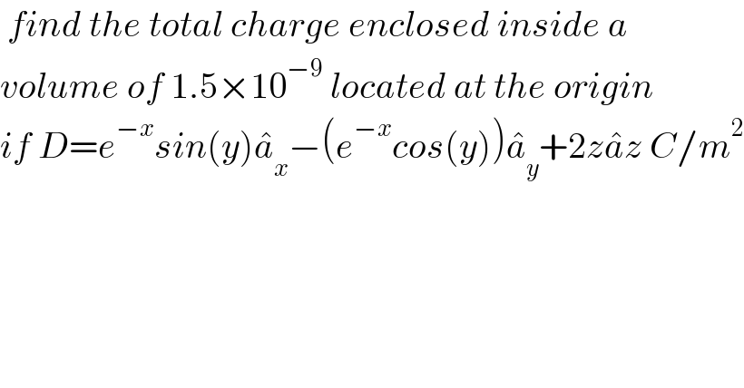  find the total charge enclosed inside a   volume of 1.5×10^(−9)  located at the origin  if D=e^(−x) sin(y)a_x ^� −(e^(−x) cos(y))a_y ^� +2za^� z C/m^2   