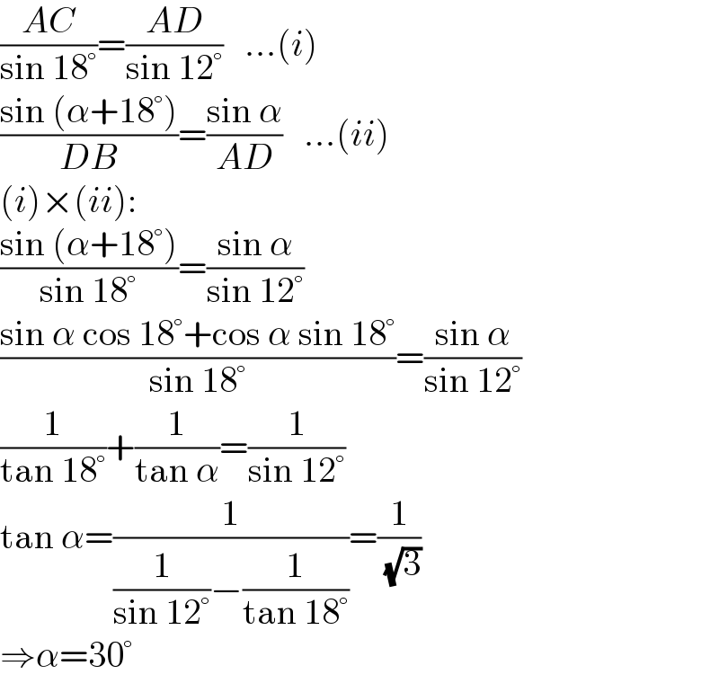 ((AC)/(sin 18°))=((AD)/(sin 12°))   ...(i)  ((sin (α+18°))/(DB))=((sin α)/(AD))   ...(ii)  (i)×(ii):  ((sin (α+18°))/(sin 18°))=((sin α)/(sin 12°))  ((sin α cos 18°+cos α sin 18°)/(sin 18°))=((sin α)/(sin 12°))  (1/(tan 18°))+(1/(tan α))=(1/(sin 12°))  tan α=(1/((1/(sin 12°))−(1/(tan 18°))))=(1/( (√3)))  ⇒α=30°  