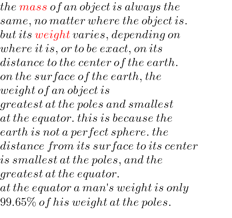 the mass of an object is always the  same, no matter where the object is.  but its weight varies, depending on  where it is, or to be exact, on its  distance to the center of the earth.   on the surface of the earth, the   weight of an object is  greatest at the poles and smallest  at the equator. this is because the  earth is not a perfect sphere. the  distance from its surface to its center  is smallest at the poles, and the   greatest at the equator.  at the equator a man′s weight is only  99.65% of his weight at the poles.  