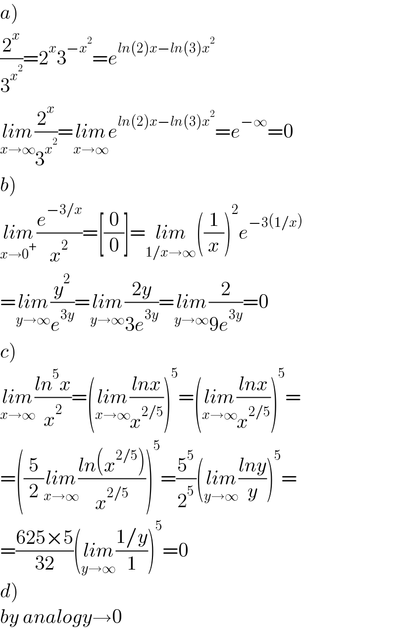 a)  (2^x /3^x^2  )=2^x 3^(−x^2 ) =e^(ln(2)x−ln(3)x^2 )   lim_(x→∞) (2^x /3^x^2  )=lim_(x→∞) e^(ln(2)x−ln(3)x^2 ) =e^(−∞) =0  b)  lim_(x→0^+ ) (e^(−3/x) /x^2 )=[(0/0)]=lim_(1/x→∞) ((1/x))^2 e^(−3(1/x))   =lim_(y→∞) (y^2 /e^(3y) )=lim_(y→∞) ((2y)/(3e^(3y) ))=lim_(y→∞) (2/(9e^(3y) ))=0  c)  lim_(x→∞) ((ln^5 x)/x^2 )=(lim_(x→∞) ((lnx)/x^(2/5) ))^5 =(lim_(x→∞) ((lnx)/x^(2/5) ))^5 =  =((5/2)lim_(x→∞) ((ln(x^(2/5) ))/x^(2/5) ))^5 =(5^5 /2^5 )(lim_(y→∞) ((lny)/y))^5 =  =((625×5)/(32))(lim_(y→∞) ((1/y)/1))^5 =0  d)  by analogy→0  