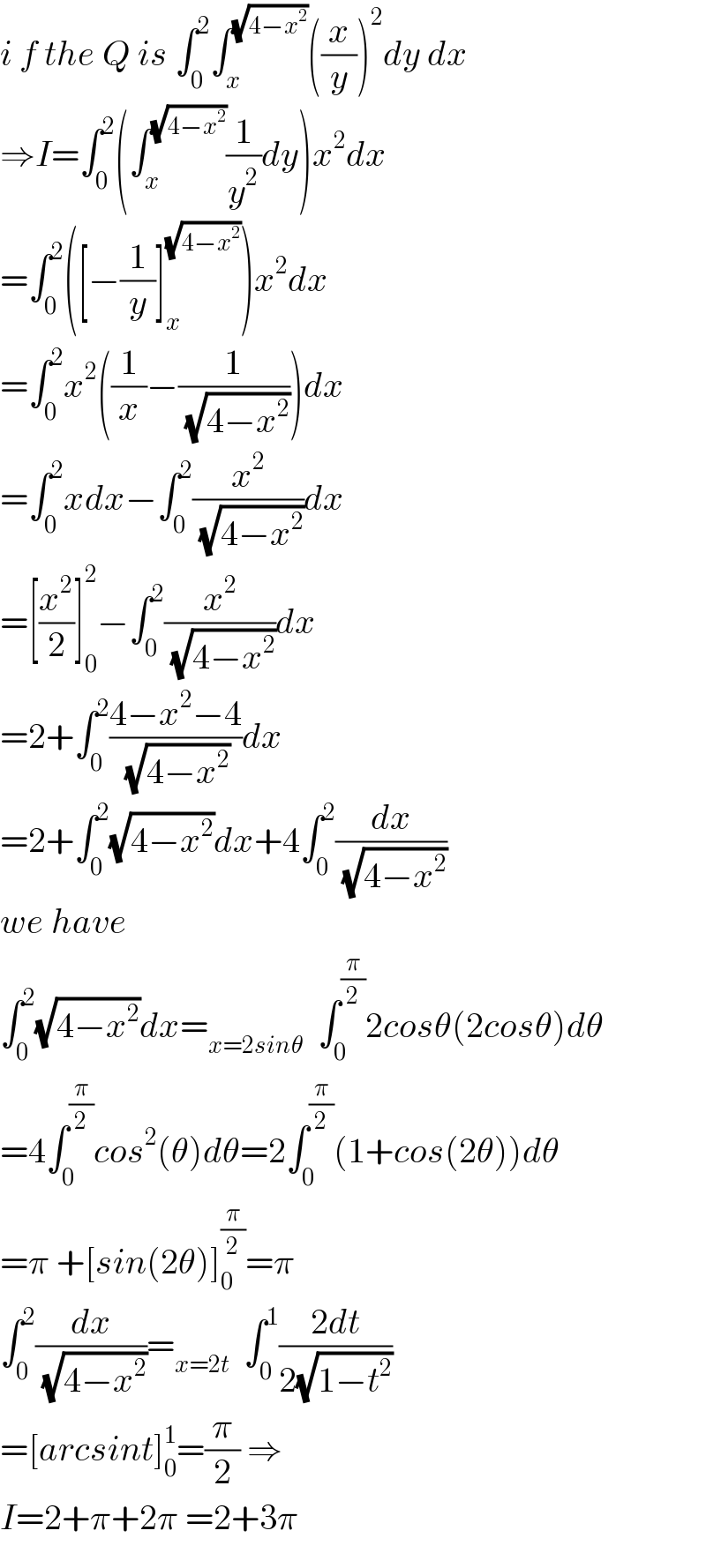 i f the Q is ∫_0 ^2 ∫_x ^(√(4−x^2 )) ((x/y))^2 dy dx  ⇒I=∫_0 ^2 (∫_x ^(√(4−x^2 )) (1/y^2 )dy)x^2 dx  =∫_0 ^2 ([−(1/y)]_x ^(√(4−x^2 )) )x^2 dx  =∫_0 ^2 x^2 ((1/x)−(1/( (√(4−x^2 )))))dx  =∫_0 ^2 xdx−∫_0 ^2 (x^2 /( (√(4−x^2 ))))dx  =[(x^2 /2)]_0 ^2 −∫_0 ^2 (x^2 /( (√(4−x^2 ))))dx  =2+∫_0 ^2 ((4−x^2 −4)/( (√(4−x^2 ))))dx  =2+∫_0 ^2 (√(4−x^2 ))dx+4∫_0 ^2 (dx/( (√(4−x^2 ))))  we have  ∫_0 ^2 (√(4−x^2 ))dx=_(x=2sinθ)   ∫_0 ^(π/2) 2cosθ(2cosθ)dθ  =4∫_0 ^(π/2) cos^2 (θ)dθ=2∫_0 ^(π/2) (1+cos(2θ))dθ  =π +[sin(2θ)]_0 ^(π/2) =π  ∫_0 ^2 (dx/( (√(4−x^2 ))))=_(x=2t)   ∫_0 ^1 ((2dt)/(2(√(1−t^2 ))))  =[arcsint]_0 ^1 =(π/2) ⇒  I=2+π+2π =2+3π  