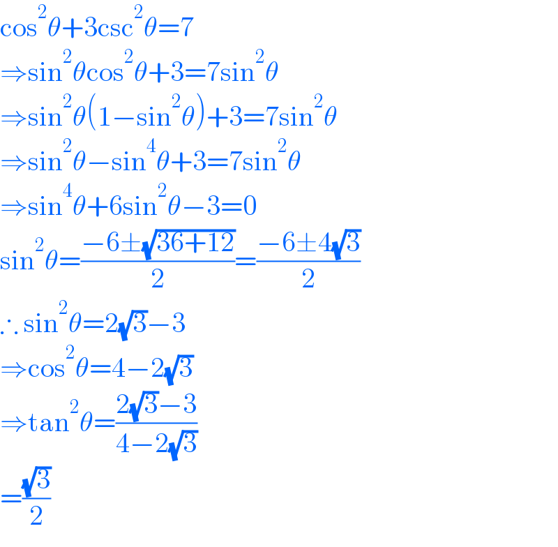 cos^2 θ+3csc^2 θ=7  ⇒sin^2 θcos^2 θ+3=7sin^2 θ  ⇒sin^2 θ(1−sin^2 θ)+3=7sin^2 θ  ⇒sin^2 θ−sin^4 θ+3=7sin^2 θ  ⇒sin^4 θ+6sin^2 θ−3=0  sin^2 θ=((−6±(√(36+12)))/2)=((−6±4(√3))/2)  ∴ sin^2 θ=2(√3)−3  ⇒cos^2 θ=4−2(√3)  ⇒tan^2 θ=((2(√3)−3)/(4−2(√3)))  =((√3)/2)  
