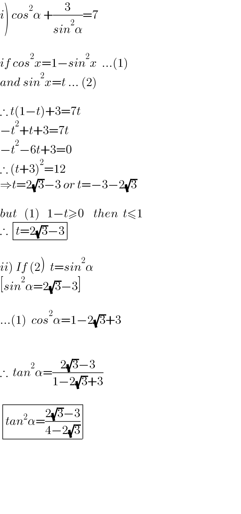 i) cos^2 α +(3/(sin^2 α))=7    if cos^2 x=1−sin^2 x  ...(1)  and sin^2 x=t ... (2)    ∴ t(1−t)+3=7t  −t^2 +t+3=7t  −t^2 −6t+3=0  ∴ (t+3)^2 =12  ⇒t=2(√3)−3 or t=−3−2(√3)    but   (1)   1−t≥0    then  t≤1  ∴  determinant (((t=2(√3)−3)))    ii) If (2)  t=sin^2 α  [sin^2 α=2(√3)−3]    ...(1)  cos^2 α=1−2(√3)+3      ∴  tan^2 α=((2(√3)−3)/(1−2(√3)+3))     determinant (((tan^2 α=((2(√3)−3)/(4−2(√3))))))          