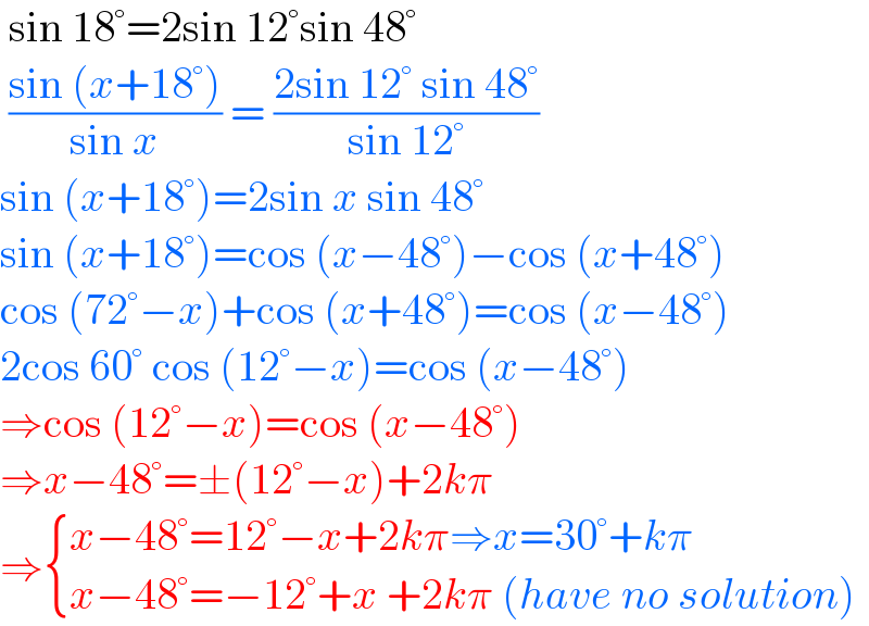  sin 18°=2sin 12°sin 48°   ((sin (x+18°))/(sin x)) = ((2sin 12° sin 48°)/(sin 12°))  sin (x+18°)=2sin x sin 48°  sin (x+18°)=cos (x−48°)−cos (x+48°)  cos (72°−x)+cos (x+48°)=cos (x−48°)  2cos 60° cos (12°−x)=cos (x−48°)  ⇒cos (12°−x)=cos (x−48°)  ⇒x−48°=±(12°−x)+2kπ   ⇒ { ((x−48°=12°−x+2kπ⇒x=30°+kπ)),((x−48°=−12°+x +2kπ (have no solution))) :}  