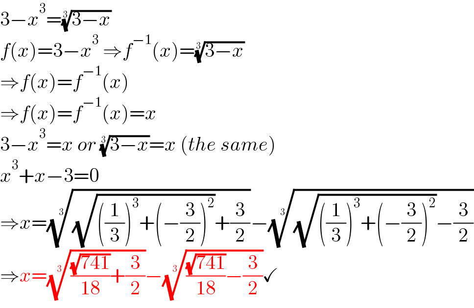 3−x^3 =((3−x))^(1/3)   f(x)=3−x^3  ⇒f^(−1) (x)=((3−x))^(1/3)   ⇒f(x)=f^(−1) (x)  ⇒f(x)=f^(−1) (x)=x  3−x^3 =x or ((3−x))^(1/3) =x (the same)  x^3 +x−3=0  ⇒x=(((√(((1/3))^3 +(−(3/2))^2 ))+(3/2)))^(1/3) −(((√(((1/3))^3 +(−(3/2))^2 ))−(3/2)))^(1/3)   ⇒x=((((√(741))/(18))+(3/2)))^(1/3) −((((√(741))/(18))−(3/2)))^(1/3) ✓  