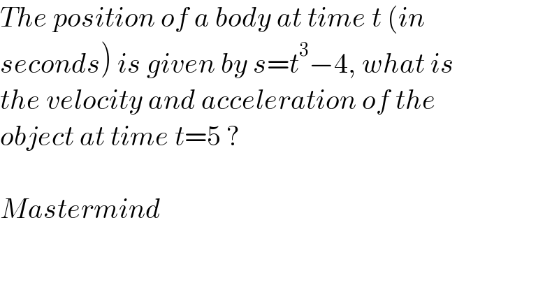 The position of a body at time t (in  seconds) is given by s=t^3 −4, what is  the velocity and acceleration of the  object at time t=5 ?    Mastermind  