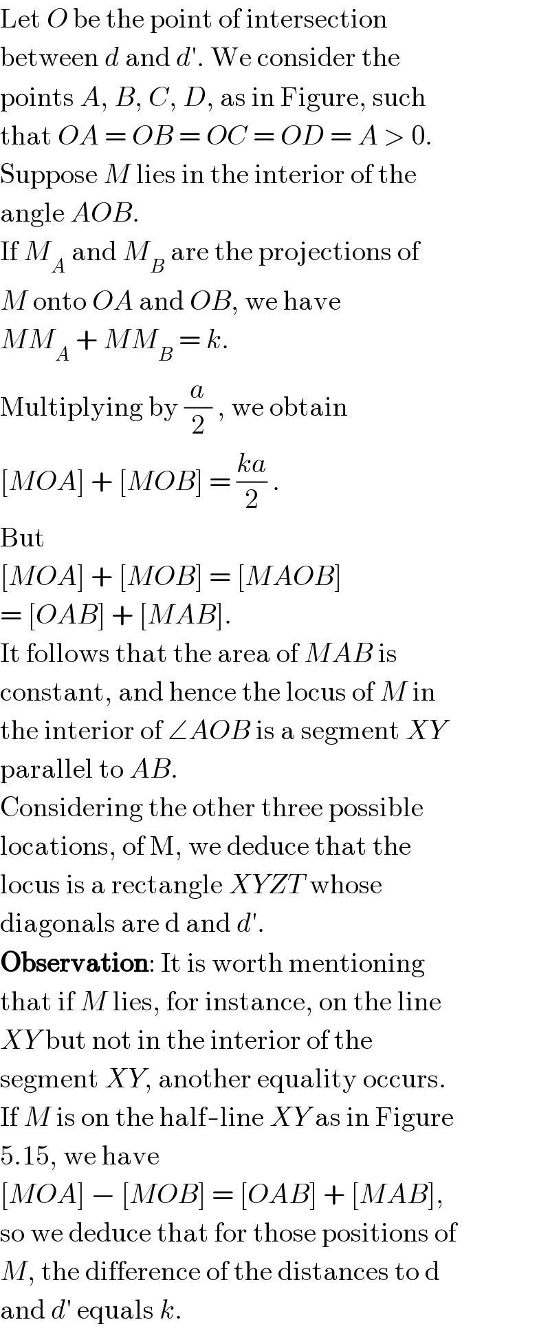 Let O be the point of intersection  between d and d′. We consider the  points A, B, C, D, as in Figure, such  that OA = OB = OC = OD = A > 0.  Suppose M lies in the interior of the  angle AOB.  If M_A  and M_B  are the projections of  M onto OA and OB, we have  MM_A  + MM_B  = k.  Multiplying by (a/2) , we obtain  [MOA] + [MOB] = ((ka)/2) .  But  [MOA] + [MOB] = [MAOB]  = [OAB] + [MAB].  It follows that the area of MAB is  constant, and hence the locus of M in  the interior of ∠AOB is a segment XY  parallel to AB.  Considering the other three possible  locations, of M, we deduce that the  locus is a rectangle XYZT whose  diagonals are d and d′.  Observation: It is worth mentioning  that if M lies, for instance, on the line  XY but not in the interior of the  segment XY, another equality occurs.  If M is on the half-line XY as in Figure  5.15, we have  [MOA] − [MOB] = [OAB] + [MAB],  so we deduce that for those positions of  M, the difference of the distances to d  and d′ equals k.  