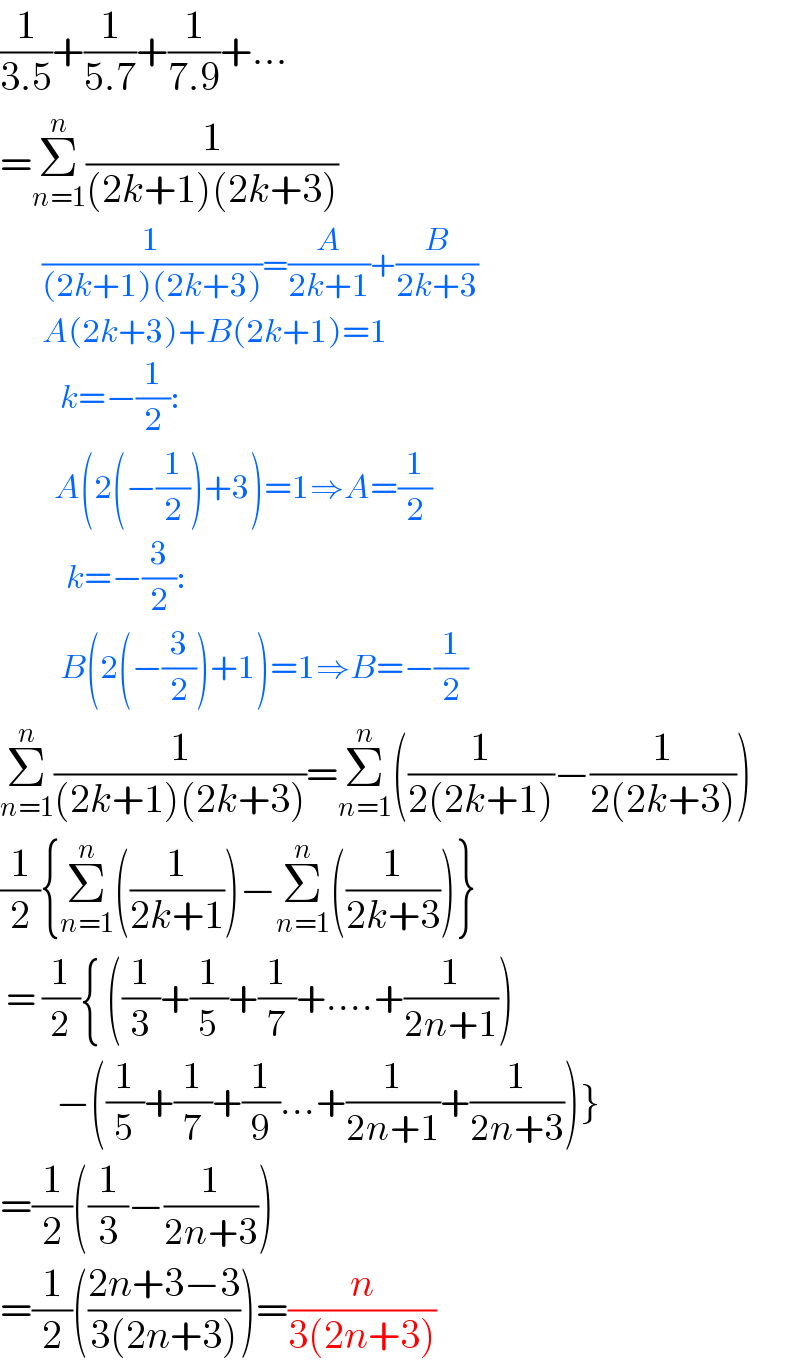 (1/(3.5))+(1/(5.7))+(1/(7.9))+...  =Σ_(n=1) ^n (1/((2k+1)(2k+3)))         (1/((2k+1)(2k+3)))=(A/(2k+1))+(B/(2k+3))         A(2k+3)+B(2k+1)=1            k=−(1/2):           A(2(−(1/2))+3)=1⇒A=(1/2)             k=−(3/2):            B(2(−(3/2))+1)=1⇒B=−(1/2)  Σ_(n=1) ^n (1/((2k+1)(2k+3)))=Σ_(n=1) ^n ((1/(2(2k+1)))−(1/(2(2k+3))))  (1/2){Σ_(n=1) ^n ((1/(2k+1)))−Σ_(n=1) ^n ((1/(2k+3)))}   = (1/2){ ((1/3)+(1/5)+(1/7)+....+(1/(2n+1)))         −((1/5)+(1/7)+(1/9)...+(1/(2n+1))+(1/(2n+3)))}  =(1/2)((1/3)−(1/(2n+3)))  =(1/2)(((2n+3−3)/(3(2n+3))))=(n/(3(2n+3)))  