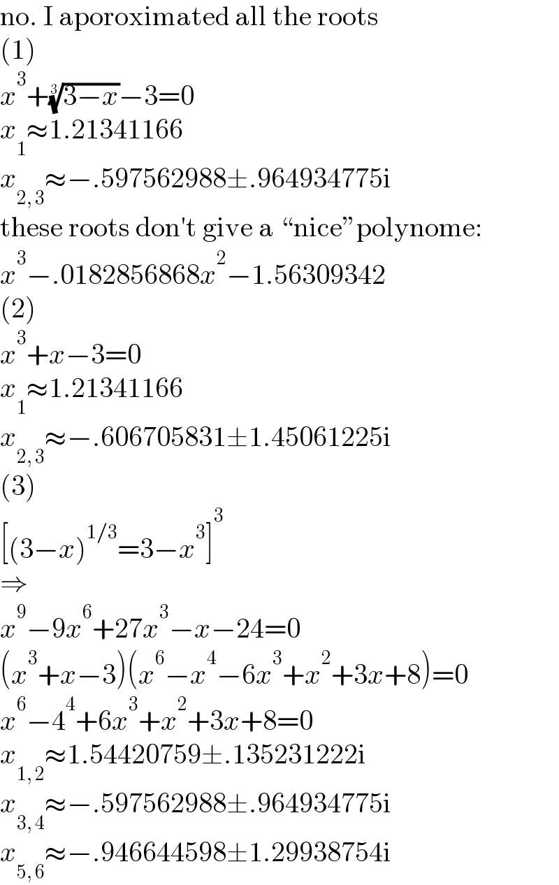 no. I aporoximated all the roots  (1)  x^3 +((3−x))^(1/3) −3=0  x_1 ≈1.21341166  x_(2, 3) ≈−.597562988±.964934775i  these roots don′t give a “nice”polynome:  x^3 −.0182856868x^2 −1.56309342  (2)  x^3 +x−3=0  x_1 ≈1.21341166  x_(2, 3) ≈−.606705831±1.45061225i  (3)  [(3−x)^(1/3) =3−x^3 ]^3   ⇒  x^9 −9x^6 +27x^3 −x−24=0  (x^3 +x−3)(x^6 −x^4 −6x^3 +x^2 +3x+8)=0  x^6 −4^4 +6x^3 +x^2 +3x+8=0  x_(1, 2) ≈1.54420759±.135231222i  x_(3, 4) ≈−.597562988±.964934775i  x_(5, 6) ≈−.946644598±1.29938754i  