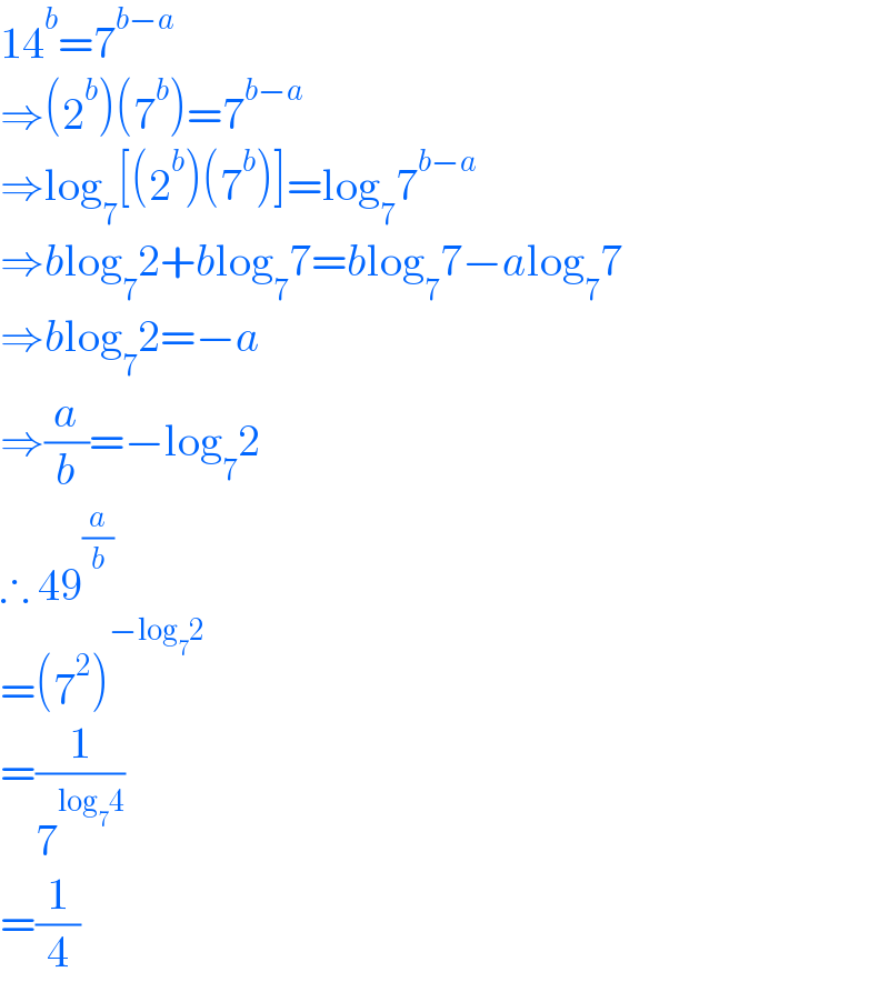 14^b =7^(b−a)   ⇒(2^b )(7^b )=7^(b−a)   ⇒log_7 [(2^b )(7^b )]=log_7 7^(b−a)   ⇒blog_7 2+blog_7 7=blog_7 7−alog_7 7  ⇒blog_7 2=−a  ⇒(a/b)=−log_7 2  ∴ 49^(a/b)   =(7^2 )^(−log_7 2)   =(1/7^(log_7 4) )  =(1/4)  