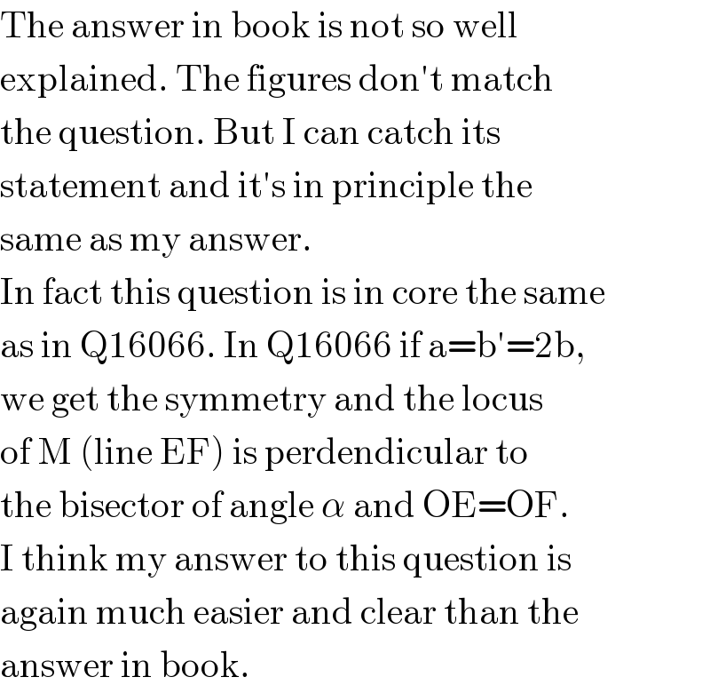 The answer in book is not so well   explained. The figures don′t match  the question. But I can catch its  statement and it′s in principle the  same as my answer.  In fact this question is in core the same  as in Q16066. In Q16066 if a=b′=2b,  we get the symmetry and the locus  of M (line EF) is perdendicular to  the bisector of angle α and OE=OF.  I think my answer to this question is  again much easier and clear than the  answer in book.  