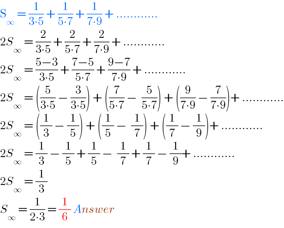 S_∞  = (1/(3∙5)) + (1/(5∙7)) + (1/(7∙9)) + ............  2S_∞  = (2/(3∙5)) + (2/(5∙7)) + (2/(7∙9)) + ............  2S_∞  = ((5−3)/(3∙5)) + ((7−5)/(5∙7)) + ((9−7)/(7∙9)) + ............  2S_∞  = ((5/(3∙5)) − (3/(3∙5))) + ((7/(5∙7)) −  (5/(5∙7))) + ((9/(7∙9)) − (7/(7∙9)))+ ............  2S_∞  = ((1/3) − (1/5)) + ((1/5) −  (1/7)) + ((1/7) − (1/9))+ ............  2S_∞  = (1/3) − (1/5) + (1/5) −  (1/7) + (1/7) − (1/9)+ ............  2S_∞  = (1/3)  S_∞  = (1/(2∙3)) = (1/6) Answer  