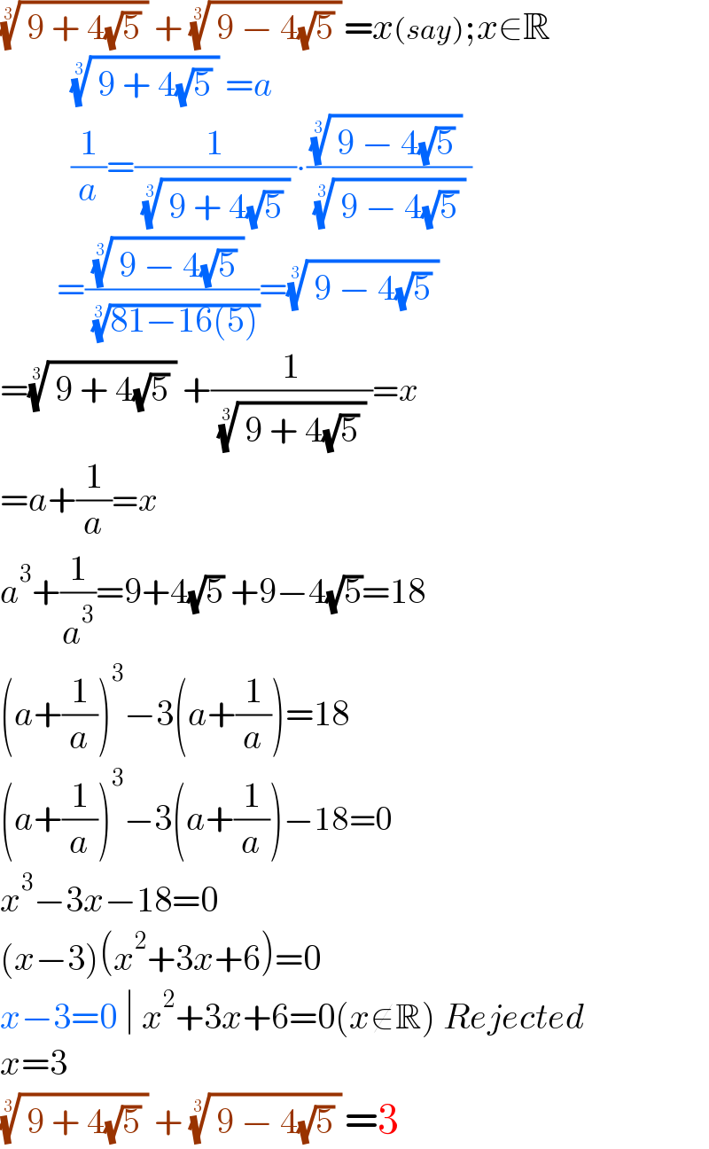(( 9 + 4(√5) ))^(1/3)  + (( 9 − 4(√5) ))^(1/3)  =x(say);x∈R            (( 9 + 4(√5) ))^(1/3)  =a            (1/a)=(1/( (( 9 + 4(√5) ))^(1/3)  ))∙(((( 9 − 4(√5) ))^(1/3)  )/( (( 9 − 4(√5) ))^(1/3)  ))          =(((( 9 − 4(√5) ))^(1/3)  )/( ((81−16(5)))^(1/3) ))=(( 9 − 4(√5) ))^(1/3)    =(( 9 + 4(√5) ))^(1/3)  +(1/( (( 9 + 4(√5) ))^(1/3)  ))=x  =a+(1/a)=x   a^3 +(1/a^3 )=9+4(√5) +9−4(√5)=18  (a+(1/a))^3 −3(a+(1/a))=18  (a+(1/a))^3 −3(a+(1/a))−18=0  x^3 −3x−18=0  (x−3)(x^2 +3x+6)=0  x−3=0 ∣ x^2 +3x+6=0(x∉R) Rejected  x=3  (( 9 + 4(√5) ))^(1/3)  + (( 9 − 4(√5) ))^(1/3)  =3  