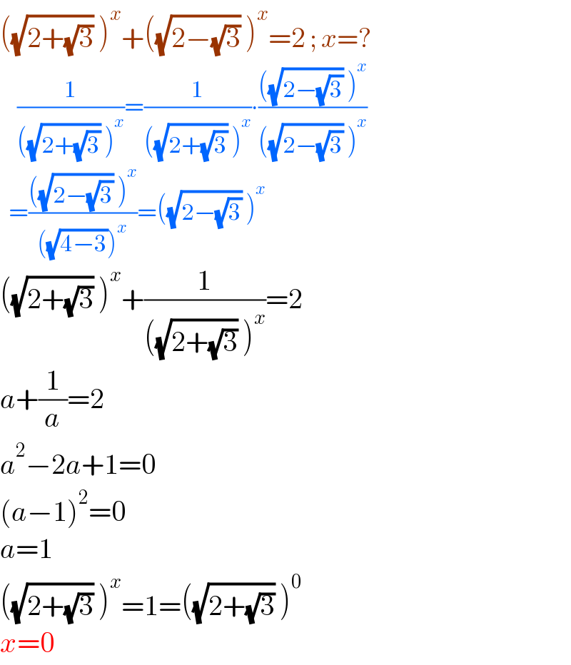 ((√(2+(√3))) )^x +((√(2−(√3))) )^x =2 ; x=?      (1/(((√(2+(√3))) )^x ))=(1/(((√(2+(√3))) )^x ))∙((((√(2−(√3))) )^x )/(((√(2−(√3))) )^x ))    =((((√(2−(√3))) )^x )/(((√(4−3)))^x ))=((√(2−(√3))) )^x   ((√(2+(√3))) )^x +(1/(((√(2+(√3))) )^x ))=2  a+(1/a)=2  a^2 −2a+1=0  (a−1)^2 =0  a=1  ((√(2+(√3))) )^x =1=((√(2+(√3))) )^0   x=0  