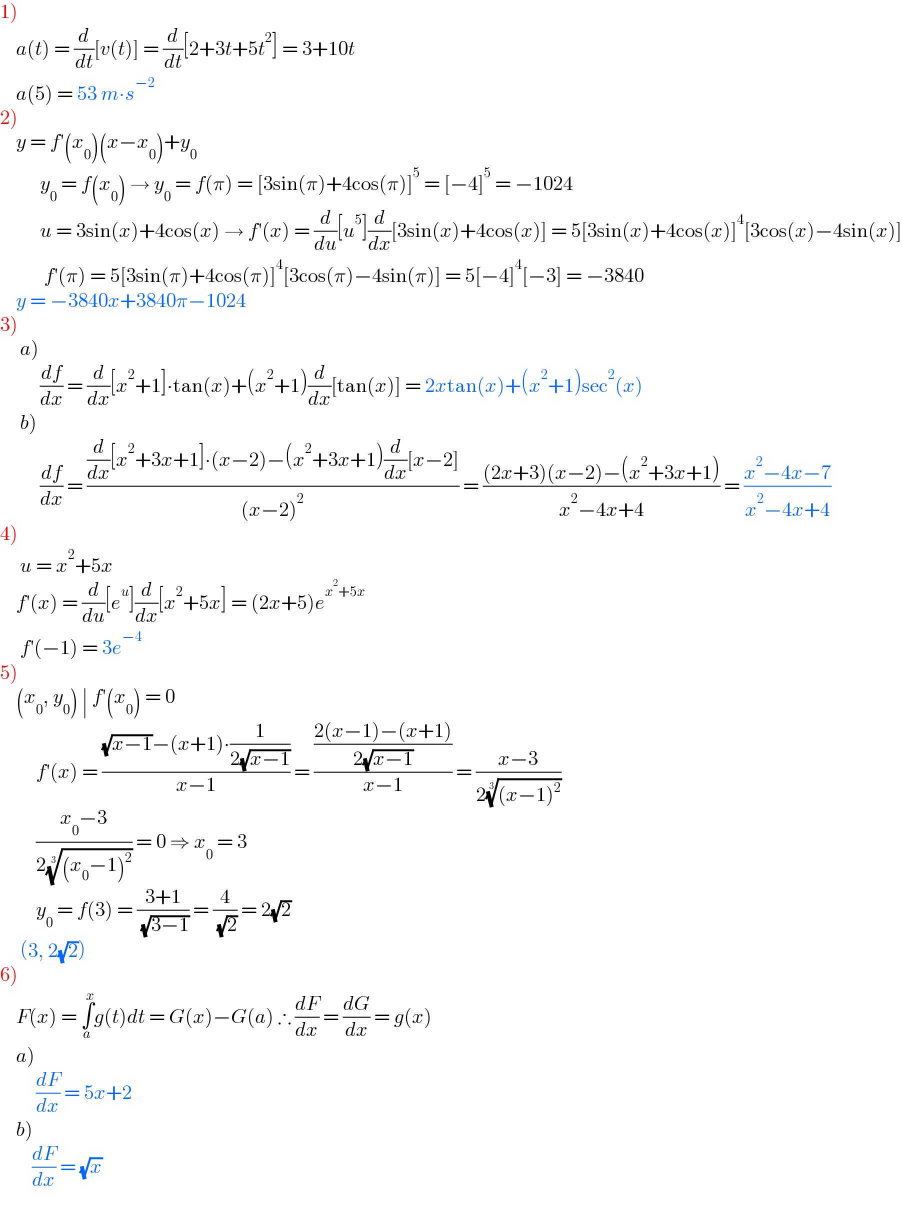 1)       a(t) = (d/dt)[v(t)] = (d/dt)[2+3t+5t^2 ] = 3+10t      a(5) = 53 m∙s^(−2)   2)      y = f′(x_0 )(x−x_0 )+y_0             y_0  = f(x_0 ) → y_0  = f(π) = [3sin(π)+4cos(π)]^5  = [−4]^5  = −1024            u = 3sin(x)+4cos(x) → f′(x) = (d/du)[u^5 ](d/dx)[3sin(x)+4cos(x)] = 5[3sin(x)+4cos(x)]^4 [3cos(x)−4sin(x)]             f′(π) = 5[3sin(π)+4cos(π)]^4 [3cos(π)−4sin(π)] = 5[−4]^4 [−3] = −3840      y = −3840x+3840π−1024  3)       a)            (df/dx) = (d/dx)[x^2 +1]∙tan(x)+(x^2 +1)(d/dx)[tan(x)] = 2xtan(x)+(x^2 +1)sec^2 (x)       b)            (df/dx) = (((d/dx)[x^2 +3x+1]∙(x−2)−(x^2 +3x+1)(d/dx)[x−2])/((x−2)^2 )) = (((2x+3)(x−2)−(x^2 +3x+1))/(x^2 −4x+4)) = ((x^2 −4x−7)/(x^2 −4x+4))  4)       u = x^2 +5x         f′(x) = (d/du)[e^u ](d/dx)[x^2 +5x] = (2x+5)e^(x^2 +5x)        f′(−1) = 3e^(−4)   5)      (x_0 , y_0 ) ∣ f′(x_0 ) = 0           f′(x) = (((√(x−1))−(x+1)∙(1/(2(√(x−1)))))/(x−1)) = (((2(x−1)−(x+1))/(2(√(x−1))))/(x−1)) = ((x−3)/(2(((x−1)^2 ))^(1/3) ))           ((x_0 −3)/(2(((x_0 −1)^2 ))^(1/3) )) = 0 ⇒ x_0  = 3           y_0  = f(3) = ((3+1)/( (√(3−1)))) = (4/( (√2))) = 2(√2)       (3, 2(√2))  6)      F(x) = ∫_a ^x g(t)dt = G(x)−G(a) ∴ (dF/dx) = (dG/dx) = g(x)      a)           (dF/dx) = 5x+2      b)          (dF/dx) = (√x)  