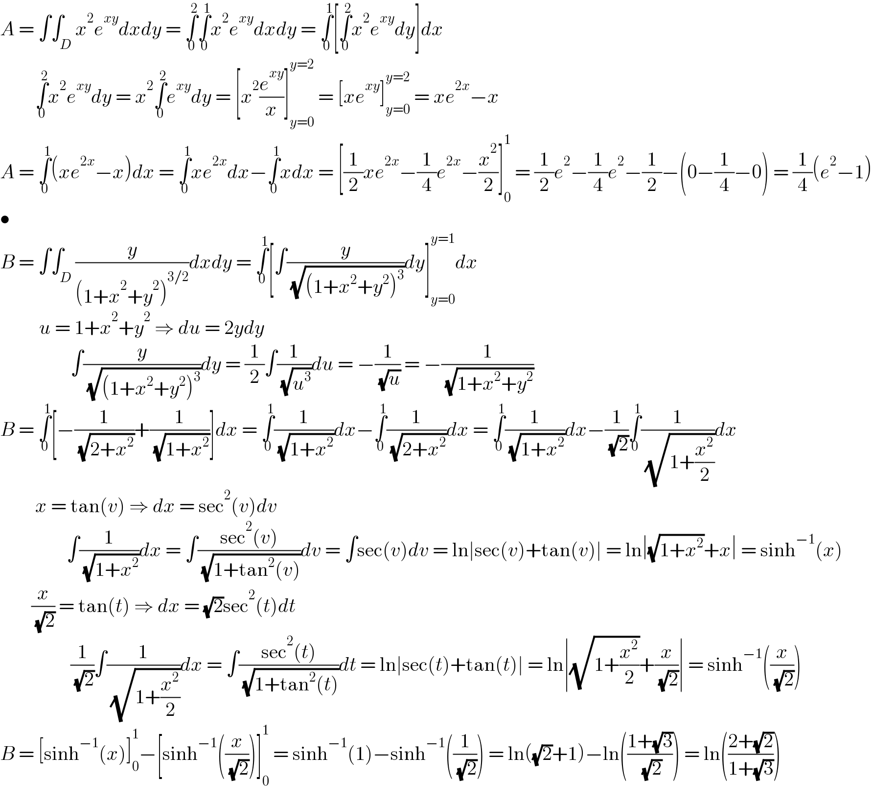 A = ∫∫_D x^2 e^(xy) dxdy = ∫_0 ^2 ∫_0 ^1 x^2 e^(xy) dxdy = ∫_0 ^1 [∫_0 ^2 x^2 e^(xy) dy]dx           ∫_0 ^2 x^2 e^(xy) dy = x^2 ∫_0 ^2 e^(xy) dy = [x^2 (e^(xy) /x)]_(y=0) ^(y=2)  = [xe^(xy) ]_(y=0) ^(y=2)  = xe^(2x) −x  A = ∫_0 ^1 (xe^(2x) −x)dx = ∫_0 ^1 xe^(2x) dx−∫_0 ^1 xdx = [(1/2)xe^(2x) −(1/4)e^(2x) −(x^2 /2)]_0 ^1  = (1/2)e^2 −(1/4)e^2 −(1/2)−(0−(1/4)−0) = (1/4)(e^2 −1)  •  B = ∫∫_D (y/((1+x^2 +y^2 )^(3/2) ))dxdy = ∫_0 ^1 [∫(y/( (√((1+x^2 +y^2 )^3 ))))dy]_(y=0) ^(y=1) dx            u = 1+x^2 +y^2  ⇒ du = 2ydy                      ∫(y/( (√((1+x^2 +y^2 )^3 ))))dy = (1/2)∫(1/( (√u^3 )))du = −(1/( (√u))) = −(1/( (√(1+x^2 +y^2 ))))  B = ∫_0 ^1 [−(1/( (√(2+x^2 ))))+(1/( (√(1+x^2 ))))]dx = ∫_0 ^1 (1/( (√(1+x^2 ))))dx−∫_0 ^1 (1/( (√(2+x^2 ))))dx = ∫_0 ^1 (1/( (√(1+x^2 ))))dx−(1/( (√2)))∫_0 ^1 (1/( (√(1+(x^2 /2)))))dx           x = tan(v) ⇒ dx = sec^2 (v)dv                   ∫(1/( (√(1+x^2 ))))dx = ∫((sec^2 (v))/( (√(1+tan^2 (v)))))dv = ∫sec(v)dv = ln∣sec(v)+tan(v)∣ = ln∣(√(1+x^2 ))+x∣ = sinh^(−1) (x)          (x/( (√2))) = tan(t) ⇒ dx = (√2)sec^2 (t)dt                    (1/( (√2)))∫(1/( (√(1+(x^2 /2)))))dx = ∫((sec^2 (t))/( (√(1+tan^2 (t)))))dt = ln∣sec(t)+tan(t)∣ = ln∣(√(1+(x^2 /2)))+(x/( (√2)))∣ = sinh^(−1) ((x/( (√2))))  B = [sinh^(−1) (x)]_0 ^1 −[sinh^(−1) ((x/( (√2))))]_0 ^1  = sinh^(−1) (1)−sinh^(−1) ((1/( (√2)))) = ln((√2)+1)−ln(((1+(√3))/( (√2)))) = ln(((2+(√2))/(1+(√3))))  
